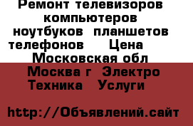 Ремонт телевизоров, компьютеров, ноутбуков, планшетов, телефонов.  › Цена ­ 500 - Московская обл., Москва г. Электро-Техника » Услуги   